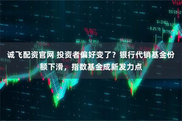 诚飞配资官网 投资者偏好变了？银行代销基金份额下滑，指数基金成新发力点