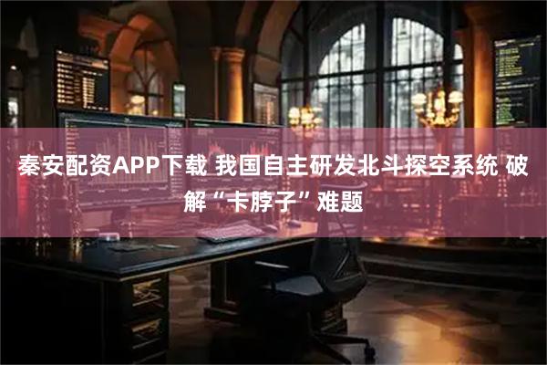 秦安配资APP下载 我国自主研发北斗探空系统 破解“卡脖子”难题