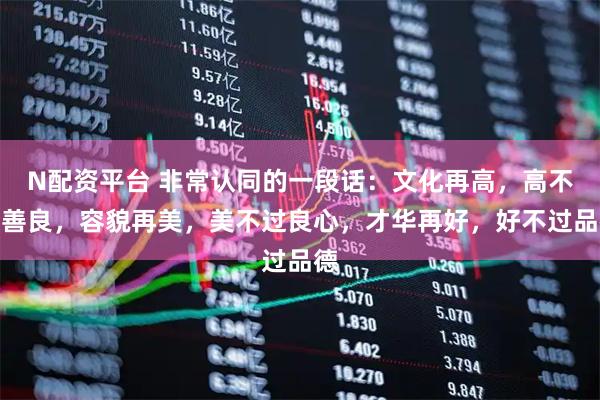 N配资平台 非常认同的一段话：文化再高，高不过善良，容貌再美，美不过良心，才华再好，好不过品德