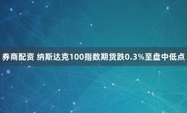 券商配资 纳斯达克100指数期货跌0.3%至盘中低点