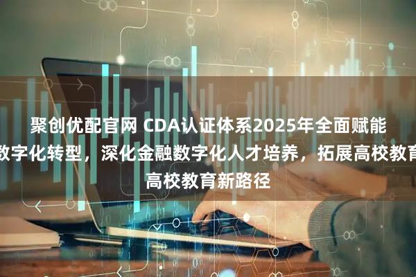 聚创优配官网 CDA认证体系2025年全面赋能多行业数字化转型，深化金融数字化人才培养，拓展高校教育新路径