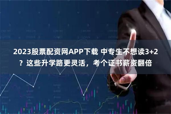 2023股票配资网APP下载 中专生不想读3+2？这些升学路更灵活，考个证书薪资翻倍