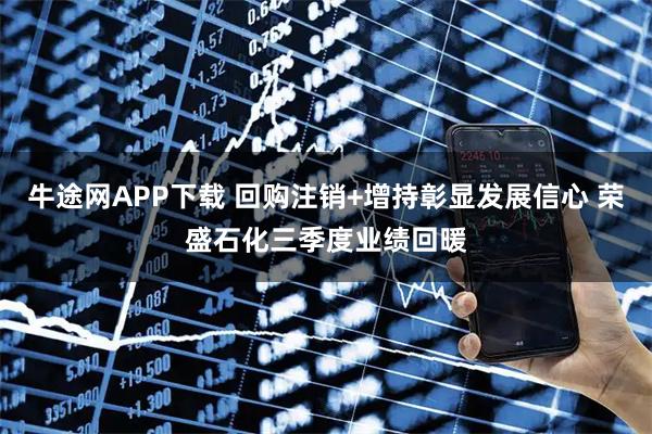 牛途网APP下载 回购注销+增持彰显发展信心 荣盛石化三季度业绩回暖