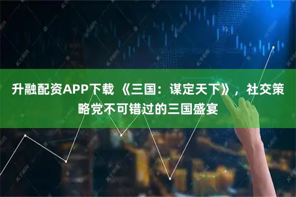 升融配资APP下载 《三国：谋定天下》，社交策略党不可错过的三国盛宴