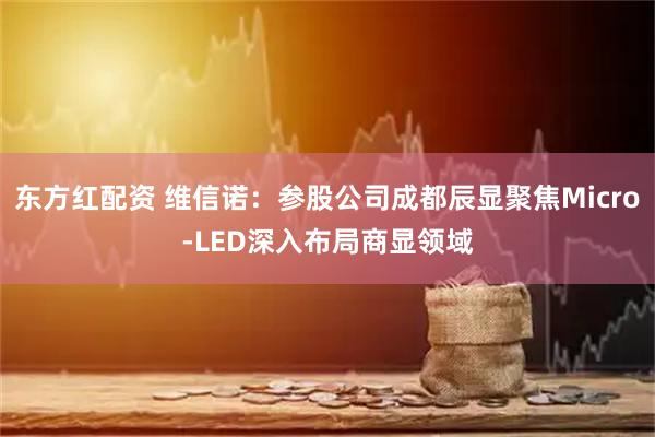 东方红配资 维信诺：参股公司成都辰显聚焦Micro-LED深入布局商显领域
