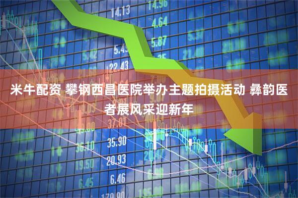 米牛配资 攀钢西昌医院举办主题拍摄活动 彝韵医者展风采迎新年