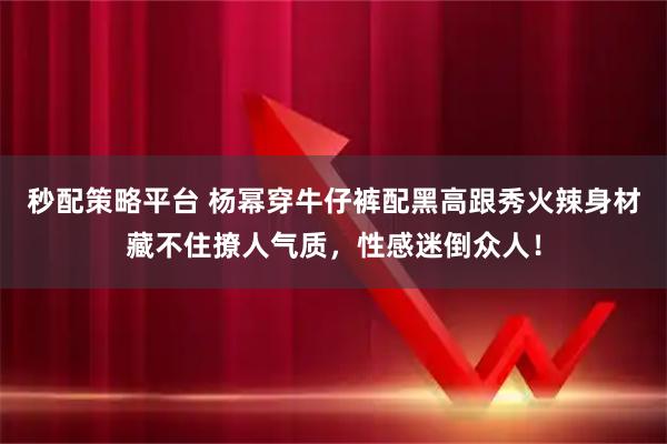 秒配策略平台 杨幂穿牛仔裤配黑高跟秀火辣身材藏不住撩人气质，性感迷倒众人！