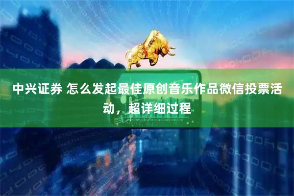 中兴证券 怎么发起最佳原创音乐作品微信投票活动，超详细过程