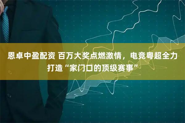恩卓中盈配资 百万大奖点燃激情，电竞粤超全力打造“家门口的顶级赛事”
