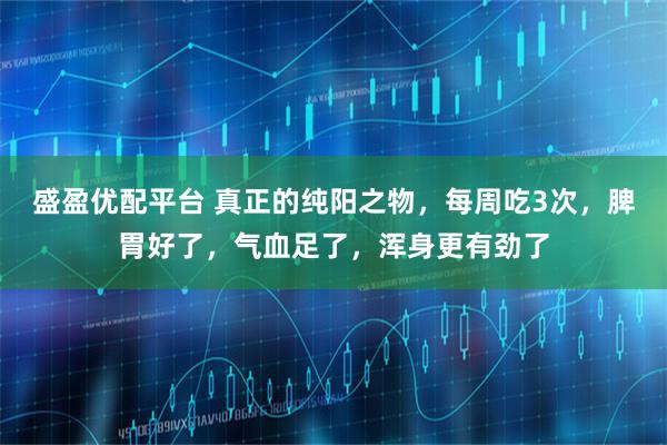 盛盈优配平台 真正的纯阳之物，每周吃3次，脾胃好了，气血足了，浑身更有劲了