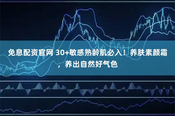 免息配资官网 30+敏感熟龄肌必入！养肤素颜霜，养出自然好气色