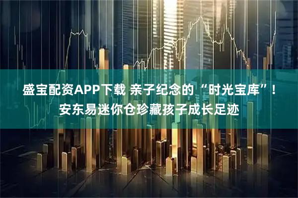 盛宝配资APP下载 亲子纪念的 “时光宝库”！安东易迷你仓珍藏孩子成长足迹