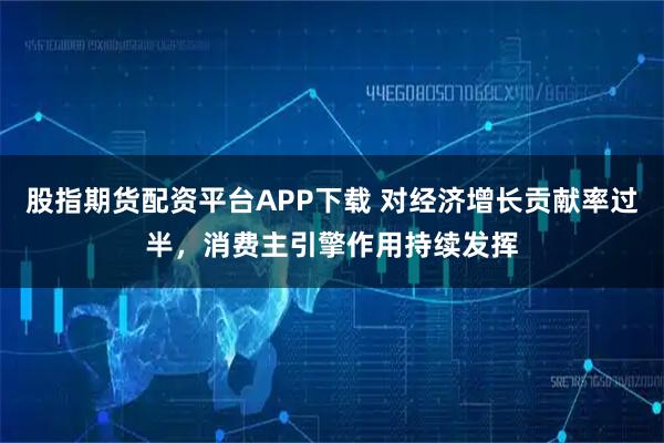 股指期货配资平台APP下载 对经济增长贡献率过半，消费主引擎作用持续发挥