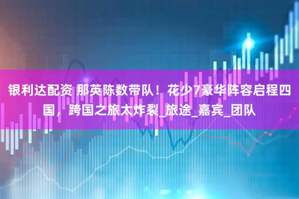 银利达配资 那英陈数带队！花少7豪华阵容启程四国，跨国之旅太炸裂_旅途_嘉宾_团队