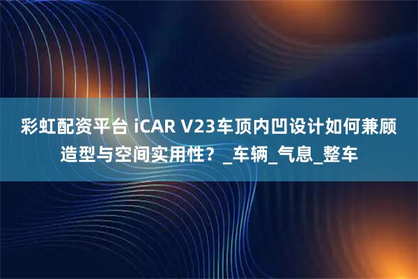 彩虹配资平台 iCAR V23车顶内凹设计如何兼顾造型与空间实用性？_车辆_气息_整车
