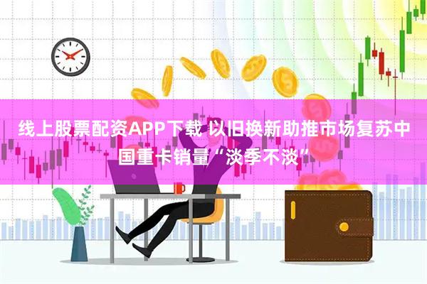 线上股票配资APP下载 以旧换新助推市场复苏中国重卡销量“淡季不淡”