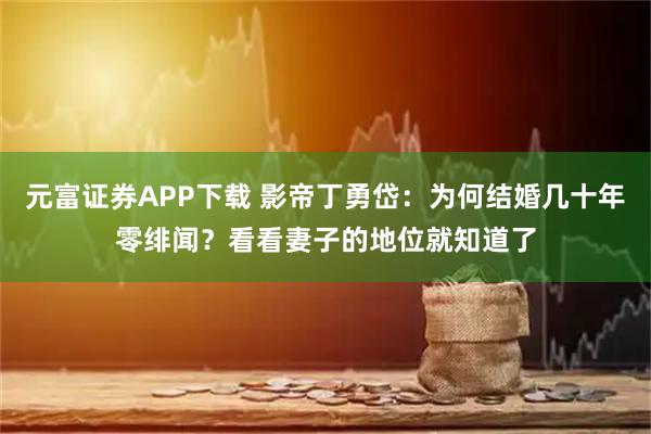 元富证券APP下载 影帝丁勇岱：为何结婚几十年零绯闻？看看妻子的地位就知道了