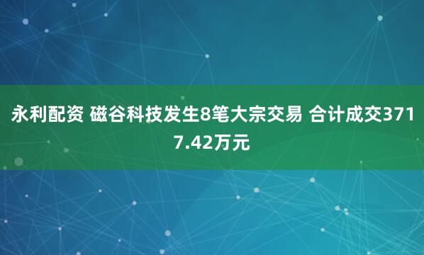 永利配资 磁谷科技发生8笔大宗交易 合计成交3717.42万元
