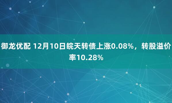 御龙优配 12月10日皖天转债上涨0.08%，转股溢价率10.28%