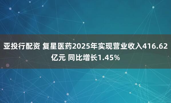亚投行配资 复星医药2025年实现营业收入416.62亿元 同比增长1.45%