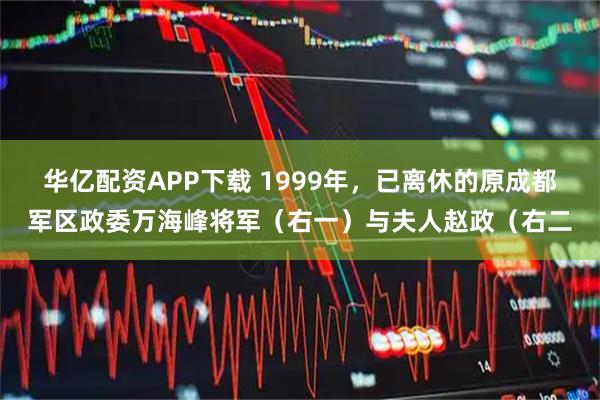 华亿配资APP下载 1999年，已离休的原成都军区政委万海峰将军（右一）与夫人赵政（右二